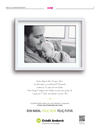 7Dijous, 31 de desembre del 2015
Quina alegria tenir-te aquí, Marc.
La teva mare i jo estem molt il.lusionats.
Comences un camí ple de reptes.
Però tranquil. Sempre ens tindràs a prop per ajudar-te.
I saps què ? Junts, ens espera un gran futur.
A Crèdit Andorrà creiem que, amb dedicació i compromís,
el futur serà il·lusionador per a tots.
Descobreixi
el vídeo aquí.
BON NADAL. FELIÇ 2016. FELIÇ FUTUR.
 