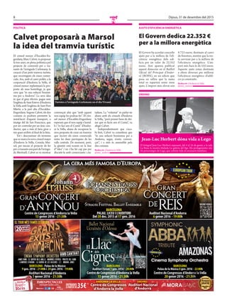 8 Dijous, 31 de desembre del 2015
N
Segueix-nosa:
eurospectacles.com
Grups:
93 587 89 60
ENTRADES
A pARTiR DE 35€
Cinema Symphony Orchestra
EUROPEAN TOUR
Centre de Congressos d’Andorra laVella
13 gener 2016 · 21:30h
Auditori Nacional d’Andorra
6 gener 2016 · 19:00h
La gira més famosa d’Europa
granggranranranranranranranranran
ConCErt
Auditori Nacional d’Andorra
CCCCononononononononCECECECECECECE
DErEis
La gira més famosa d’EuropaLa gira més famosa d’EuropaLa gira més famosa d’EuropaLa gira més famosa d’EuropaLa gira més famosa d’EuropaLa gira més famosa d’EuropaLa gira més famosa d’EuropaLa gira més famosa d’EuropaLa gira més famosa d’Europa
EUROPEAN TOUR
granranranranConCErt
Centre de Congressos d’Andorra laVella
ggranranranranranranranCCCCCConononCECECErtrtrt
D’any nou Auditori Nacional d’Andorra
19:00h
ranranranranranran
CECECECECECECECECErtrtrtrtrtrtrtrtrtrtrtrtrt
Auditori Nacional d’Andorra
CECECErtrtrtrtrtrtrt
isisisisisisisisis
EUROPEAN TOUR
VEUREVÍDEO
BARCELONA
pALAU, LiCEU i L’AUDiTORi
Del 20 des. 2015 al 17 gen. 2016
·strauss Festival Ballet Ensemble ·
ElElElLlacLlacLlacLlacLlacLlacLlacLlacLlacLlacLlacLlacElElElLlacLlacLlacLlacLlacLlacLlacLlacLlacLlacLlacLlacLlacLlacLlac
CignesCignesCignesCignesCignesCignesCignesCignesCignesCignesCignesCignesCignesCignesCignesCignesCignesCignesCignesCignesCignesCignesCignesCignesCignesCignesCignesCignesCignesCignesCignesCignesCignesCignesCignesCignesCignesCignesCignes
LlacLlacLlacLlacLlacLlac
CignesCignesCignesCignesCignesCignesCignesCignesCignesCignesCignesCignes
dels
CignesCignesCignes
dels
CignesCignesCignes
dels
CignesCignesCignesCignesCignesCignes
dels
CignesCignesCignes
dels
CignesCignesCignes
dels
CignesCignesCignes
Tchaikovsky - Petipa
VEUREVÍDEO
VEUREVÍDEO
Ballet Nacional
Ucraïnès d’Odessa
Centre de Congressos d’Andorra laVella
15 gener 2016 · 21:30h
Centre de Congressos d’Andorra laVella
20 gener 2016 · 21:30h
Auditori Nacional d’Andorra
gener 2016 · 21:30h
CignesCignesCignesCignesCignesCignesCignesCignesCignesCignesCignesCignesCignesCignesCignesCignesCignesCignes
Centre de Congressos d’Andorra laVellaCentre de Congressos d’Andorra laVella
BARCELONA
Auditori Fòrum 1 gen. 2016 · 20:00h
Cinema Symphony Orchestra
Centre de Congressos d’Andorra laVella
BARCELONA
palau de la Música 8 gen. 2016 · 22:00h
Auditori Nacional d’Andorra
BARCELONA · palau de la Música
9 gen. 2016 · 21:00h i 24 gen. 2016 · 19:00h
AMB CANTANT
CINEMA SYMPHONY ORCHESTRA
JAMES BOND · EL SENYOR DELS ANELLS · MEMÒRIES D’ÀFRICA · PIRATES DEL CARIB
LAWRENCE D’ARÀBIA · LA GUERRA DE LES GALÀXIES · E.T. · INDIANA JONES
EL TOUR MéS FAMóS D’EUROPA
20anys
d’èxit
Centre de Congressos
d’Andorra la Vella
gener 2016 ·
Centre de CongressosCentre de CongressosCentre de CongressosCentre de CongressosCentre de CongressosCentre de CongressosCentre de CongressosCentre de CongressosCentre de CongressosCentre de CongressosCentre de CongressosCentre de CongressosCentre de CongressosCentre de CongressosCentre de CongressosCentre de CongressosCentre de CongressosCentre de CongressosCentre de CongressosCentre de CongressosCentre de CongressosCentre de CongressosCentre de CongressosCentre de Congressos
ANDORRA LA VELLA ORDINO
Centre de CongressosCentre de Congressos
ORDINOORDINOORDINO
Auditori Nacional
d’Andorra
sorteig!
Viatge
sorteig!
Viatge
sorteigs!
Viatges
GRATIS
sorteigs!
Viatges
GRATIS
sorteig!
Viatge
sorteig!
Viatge
POLÍTICA
Calvet proposarà a Marsol
la idea del tramvia turístic
El cònsol menor d’Escaldes-En-
gordany,MarcCalvet,vaproposar
fa tres anys, en plena polèmica pel
projecte de conversió per a via-
nants de l’avinguda Carlemany, la
creació d’un petit tramvia turístic
que recorregués els eixos comer-
cials. Ara, amb el canvi polític a la
corporació d’Andorra la Vella, el
cònsol menor replantejarà la pro-
posta als seus homòlegs, ja que
creu que “és una solució boníssi-
ma per a Andorra”. La seva idea
és que el giny elèctric pugui unir
l’església de Sant Esteve d’Andorra
la Vella amb l’església de Sant Pere
Màrtir, a la part alta d’Escaldes-
Engordany. Segons Calvet, els dos
comuns es podrien permetre la
instal·lació d’aquest transport, a
imatge del de San Francisco, que
pot ser controlat per un únic con-
ductor, que a més el faria girar a
mà quan arribés al final de la línia.
Tot i desconèixer els terminis
que es marca la nova cònsol major
d’Andorra la Vella, Conxita Mar-
sol, per iniciar el projecte de fer
peravianantsunapartdel’avingu-
da Meritxell, Calvet es va mostrar
convençut ahir que “amb aquest
nou equip ho podran fer”. El còn-
sol menor d’Escaldes-Engordany
esperarà que el nou equip s’instal-
li i “es faci seu el Comú” d’Andor-
ra la Vella, abans de recuperar la
seva proposta de crear un tramvia
que recorri els eixos comercials
entre les dues parròquies de les
valls centrals. De moment, però,
la qüestió està només en la fase
d’“idea” i no s’ha fet cap pas per
discutir-la amb comerciants i ciu-
tadans. La “voluntat” és parlar-ne
abans amb els cònsols d’Andorra
la Vella, “però primer hem de dei-
xar que es facin seu el Comú”, va
afegir Calvet.
Independentment que s’aca-
bi fent, Calvet va considerar que
“és una solució boníssima per a
Andorra, segur, n’estic conven-
çut”, i a més és assumible pels
dos comuns.
Redacció //Andorra la Vella
@mes_andorra
Turistes a l’avinguda Carlemany en el dia Vivand.
// J.G.
AJuTs d’efICIènCIA enerGèTICA
El Govern dedica 22.352 €
per a la millora energètica
El Govern ha acordat concedir
ajuts per a la millora de l’efi-
ciència energètica dels edi-
ficis per un valor de 22.352
euros. Així apareix publicat
aquest dimecres en el Butlletí
Oficial del Principat d’Andor-
ra (BOPA), en un edicte que
posa en relleu que la suma
total es repartirà entre onze
ajuts. L’import més elevat són
9.723 euros, destinats al canvi
de finestres, mentre que la res-
ta serviran per a la millora de
l’eficiència energètica. L’im-
port més baix és de 535 euros.
Aquests ajuts estan destinats
a obres diverses per millorar
l’eficiència energètica d’edifi-
cis ja construïts.
Redacció //Andorra la Vella
@mes_andorra
OrdInO
Jean-Luc Herbert dóna vida a Lego
El fotògraf Jean-Luc Herbert exposarà, del 4 al 16 de gener, a la sala
La Buna la mostra titulada La galeria del Ego. Els protagonistes són
els personatges de Lego, que cobren vida en escenaris familiars.
// COMÚ d’OrdInO
 