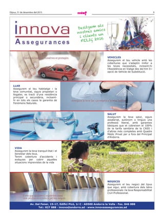 9Dijous, 31 de desembre del 2015
Vehicles
Assegurem el teu vehicle amb les
cobertures que s’adaptin millor a
les teves necessitats, incloent-hi
l’Assistència en Viatge des del Km 0 i
opció de Vehicle de Substitució.
llAR
Assegurem el teu habitatge i la
teva comunitat, siguis propietari o
llogater, es tracti d’una residència
principal o secundària, incloent-
hi en tots els casos la garantia de
Fenòmens Naturals.
sAlUT
Assegurem la teva salut, siguis
assalariat, autònom o tinguis una
professió liberal, amb garanties
bàsiques que et cobreixen el 100%
de la tarifa sanitària de la CASS i
d’altres més completes amb Quadre
Mèdic Privat per a fora del Principat
d’Andorra.
NeGOcis
Assegurem el teu negoci del tipus
que sigui, amb cobertura dels béns
professionals i la teva Responsabilitat
Civil Professional.
ViDA
Assegurem la teva tranquil·litat i el
benestar dels teus.
Tenim cobertura d’accidents i
exèquies per cobrir aquelles
situacions imprevistes de la vida
Av. Del Fener, 15-17, Edifici Picó, 1r C · AD500 Andorra la Vella · Fax. 846 888
Tel.: 827 888 · innova@andorra.ad · www.innovaassegurances.ad
Desitgem als
nostres amics
i clients un
feliç 2016
 