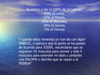 Ayúdame a dar el 100% de mi trabajo: 12% el Lunes, 23% el Martes, 40% el Miércoles, 20% el Jueves, 5% el Viernes Y cuando estoy teniendo un mal día con algún IMBECIL, o parezca que la gente se ha puesto de acuerdo para JODER, recuérdame que se requieren 42 músculos para sonreír y solo 4 músculos para extender mi dedo y pintarles una PALOMA y decirles que se vayan a la MIERDA" 