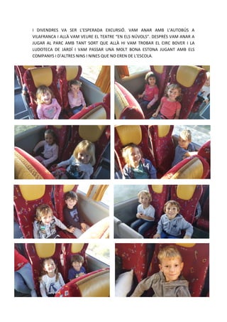 I DIVENDRES VA SER L’ESPERADA EXCURSIÓ. VAM ANAR AMB L’AUTOBÚS A
VILAFRANCA I ALLÀ VAM VEURE EL TEATRE “EN ELS NÚVOLS”. DESPRÉS VAM ANAR A
JUGAR AL PARC AMB TANT SORT QUE ALLÀ HI VAM TROBAR EL CIRC BOVER I LA
LUDOTECA DE JARDÍ I VAM PASSAR UNA MOLT BONA ESTONA JUGANT AMB ELS
COMPANYS I D’ALTRES NINS I NINES QUE NO EREN DE L’ESCOLA.
 