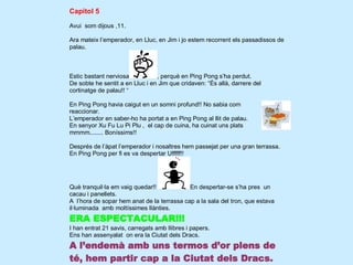 Capítol 5

Avui som dijous ,11.

Ara mateix l’emperador, en Lluc, en Jim i jo estem recorrent els passadissos de
palau.



Estic bastant nerviosa           , perquè en Ping Pong s’ha perdut.
De sobte he sentit a en Lluc i en Jim que cridaven: “És allà, darrere del
cortinatge de palau!! “

En Ping Pong havia caigut en un somni profund!! No sabia com
reaccionar.
L’emperador en saber-ho ha portat a en Ping Pong al llit de palau.
En senyor Xu Fu Lu Pi Plu , el cap de cuina, ha cuinat uns plats
mmmm........ Boníssims!!

Després de l’àpat l’emperador i nosaltres hem passejat per una gran terrassa.
En Ping Pong per fi es va despertar Ufffff!!




Què tranquil·la em vaig quedar!!            En despertar-se s’ha pres un
cacau i panellets.
A l’hora de sopar hem anat de la terrassa cap a la sala del tron, que estava
il·luminada amb moltíssimes llànties.
ERA ESPECTACULAR!!!
I han entrat 21 savis, carregats amb llibres i papers.
Ens han assenyalat on era la Ciutat dels Dracs.
A l’endemà amb uns termos d’or plens de
té, hem partir cap a la Ciutat dels Dracs.
 