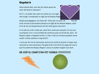 Capítol 6
Hola estimat diari, avui dia 18, estem apunt de
sortir del desert, heeeeee!!

Per fi !, no podia més, però ara estem en una regió
més xunga i complicada, la regió de les Roques Negres.

Aquell pseudogegant, ens havia dit: “Aneu per on aneu, no         heu de
sortir mai de la locomotora perquè a la regió de les Roques Negres, quan
es fa de nit, les temperatures són de molts graus sota zero”.

A mi això em va fer molta por, però hem continuat avançant. En Lluc ens
va proposar a mi i a en Jim Botó de continuar quan es fes de dia, però les
Roques negres s’engolien la llum i a més a més jo m’estava quedant sense
carbó i només estàvem a mig camí!!!

I no és per fer-me la interessant, però jo he resolt la situació: el vapor que
sortia de la meva xemeneia s’ha gelat amb l’aire fred i ha caigut fet neu la
qual ha cobert les Roques Negres i així ja no podien engolir-se la llum.

DE COP EL CAMÍ S’HA FET VISIBLE !!!!!!!!!!!!!!
 