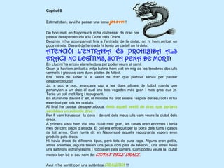 Capítol 8


Estimat diari, avui he passat una bona   prova !
De bon matí en Napomucè m’ha disfressat de drac per
passar desapercebuda a la Ciutat dels Dracs.
Després m’ha acompanyat fins a l’entrada de la ciutat, on hi hem arribat en
pocs minuts. Davant de l’entrada hi havia un cartell on hi deia:
ATENCIÓ! L’ENTRADA ÉS PROHIBIDA ALS
DRACS NO LEGÍTIMS, SOTA PENA DE MORT!
En Lluc m`ha encès els reflectors per poder veure el camí.
Quan ja havíem arribat a mitja balma hem vist en mig de les tenebres dos ulls
vermells i grossos com dues pilotes de futbol.
Era l’hora de saber si el vestit de drac que portava servia per passar
desapercebuda!
Jo, a poc a poc, avançava cap a les dues pilotes de futbol roents que
pertanyien a un drac el qual era tres vegades més gran i mes gros que jo.
Tenia un coll molt llarg i repugnant.
En aturar-me davant d’ ell, el monstre ha tirat enrere l’espiral del seu coll i m’ha
examinat per tots els costats.
Al final he passat desapercebuda. Amb aquell vestit de drac que portava
semblava un autèntic drac !
Per fi vam travessar la cova i davant dels meus ulls vam veure la ciutat dels
dracs.
A primera vista hem vist una ciutat molt gran, les cases eren enormes i tenia
mes de cent pisos d’alçada. El cel era enfosquit per la boira dels fums i gasos
de tot arreu. Com havia dit en Napomucè aquells repugnants vapors eren
produïts pels dracs.
Hi havia dracs de diferents tipus, però tots de pura raça. Alguns eren petits,
altres enormes, alguns tenien uns peus com pals de telèfon , uns altres feien
uns saltirons estranyíssims i rodolaven pels carrers. Com podeu veure la ciutat
mereix ben bé el seu nom de: CIUTAT DELS DRACS.

Avui m’he sentit com una autèntica DRAGONA !!!
 