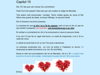 Capítol 10
Dia 127 des que vam marxar de Lummerland.

Hola! Avui han passat 5 dies des que vam acabar el viatge de Mandala.

Tots estem molt emocionats i excitats. Tenim moltes ganes de veure el Rei
Alfons tres-quarts de dotzè, el senyor Màniga i la senyora Quèè

Els hi donarem una bona sorpresa.

La sorpresa és que el Jim i la Li Si és casaran ,però el que el Jim no sap és
que també li preparem una sorpresa: una locomotora per a en Jim!

En arribar a Lummerland en Jim s´ha emocionat en veure la senyora Quèè.

A en Jim l´hi han fet un regal molt bonic: un vestit de maquinista i a la Li Si un
vestit de núvia.

La festa ha durat tota la nit i jo me n’he anat a descansar.

La sorpresa començarà ara , en Lluc ha entrat a l´habitació on dormo i li
ensenyarà la petita locomotora a en Jim. És dirà Molly.

Demà al matí ens acomiadarem del rei de Mandala i de la Li Si i a partir d’ara
seurem a la sorra de la platja, contemplant la posta del sol i fent nous plans.




Emma.
 