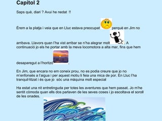 Capítol 2
Saps què, diari ? Avui he nedat !!



Érem a la platja i veia que en Lluc estava preocupat         perquè en Jim no



arribava. Llavors quan l’ha vist arribar se n’ha alegrar molt      .A
continuació jo els he portar amb la meva locomotora a alta mar, fins que hem



desaparegut a l’horitzó          .

En Jim, que encara no em coneix prou, no es podia creure que jo no
m’enfonsés a l’aigua i per aquest motiu li feia una mica de por. En Lluc l’ha
tranquil·litzat i és que jo sóc una màquina molt especial

Ha estat una nit entretinguda per totes les aventures que hem passat. Jo m’he
sentit còmoda quan ells dos parlaven de les seves coses i jo escoltava el soroll
de les onades.
 