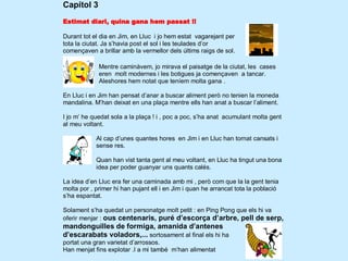Capítol 3
Estimat diari, quina gana hem passat !!

Durant tot el dia en Jim, en Lluc i jo hem estat vagarejant per
tota la ciutat. Ja s’havia post el sol i les teulades d’or
començaven a brillar amb la vermellor dels últims raigs de sol.

             Mentre caminàvem, jo mirava el paisatge de la ciutat, les cases
             eren molt modernes i les botigues ja començaven a tancar.
             Aleshores hem notat que teníem molta gana .

En Lluc i en Jim han pensat d’anar a buscar aliment però no tenien la moneda
mandalina. M’han deixat en una plaça mentre ells han anat a buscar l’aliment.

I jo m’ he quedat sola a la plaça ! i , poc a poc, s’ha anat acumulant molta gent
al meu voltant.

            Al cap d’unes quantes hores en Jim i en Lluc han tornat cansats i
            sense res.

            Quan han vist tanta gent al meu voltant, en Lluc ha tingut una bona
            idea per poder guanyar uns quants calés.

La idea d’en Lluc era fer una caminada amb mi , però com que la la gent tenia
molta por , primer hi han pujant ell i en Jim i quan he arrancat tota la població
s’ha espantat.

Solament s’ha quedat un personatge molt petit : en Ping Pong que els hi va
oferir menjar : ous centenaris, puré d’escorça d’arbre, pell de serp,
mandonguilles de formiga, amanida d’antenes
d’escarabats voladors,... sortosament al final els hi ha
portat una gran varietat d’arrossos.
Han menjat fins explotar .I a mi també m’han alimentat
 