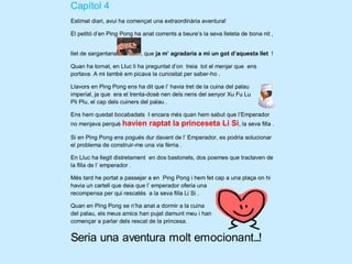 Capítol 4
Estimat diari, avui ha començat una extraordinària aventura!

El petitó d’en Ping Pong ha anat corrents a beure’s la seva lleteta de bona nit ,


llet de sargantana          , que ja m’ agradaria a mi un got d’aquesta llet !

Quan ha tornat, en Lluc li ha preguntat d’on treia tot el menjar que ens
portava. A mi també em picava la curiositat per saber-ho .

Llavors en Ping Pong ens ha dit que l’ havia tret de la cuina del palau
imperial, ja que era el trenta-dosè nen dels nens del senyor Xu Fu Lu
Pli Plu, el cap dels cuiners del palau .

Ens hem quedat bocabadats I encara més quan hem sabut que l’Emperador
no menjava perquè havien       raptat la princeseta Li Si, la seva filla .
Si en Ping Pong ens pogués dur davant de l’ Emperador, es podria solucionar
el problema de construir-me una via fèrria .

En Lluc ha llegit distretament en dos bastonets, dos poemes que tractaven de
la filla de l’ emperador .

Més tard he portat a passejar a en Ping Pong i hem fet cap a una plaça on hi
havia un cartell que deia que l’ emperador oferia una
recompensa per qui rescatés a la seva filla Li Si .

Quan en Ping Pong se n’ha anat a dormir a la cuina
del palau, els meus amics han pujat damunt meu i han
començar a parlar dels rescat de la princesa.


Seria una aventura molt emocionant...!
 