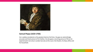 Samuel Pepys (1633-1703)
He is widely considered as the greatest diarist of all time. He gave an astonishingly
accurate and frank picture of his frailties. He also gave a stunning picture of life as he
experienced it not only in London but also at the court, the theatre, his Navy office and
his household.
 