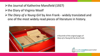 the Journal of Katherine Mansfield (1927)
the Diary of Virginia Woolf
The Diary of a Young Girl by Ann Frank - widely translated and
one of the most widely read pieces of literature in history.
A facsimile of the original pages of
Diary of a Young Girl by Anne Frank
 