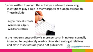Diaries written to record the activities and events involving
institutions play a role in many aspects of human civilisation.
These include:
government records
business ledgers
military records
In the modern sense a diary is more personal in nature, normally
intended to be privately read or circulated amongst relatives
and close associates only and not publicised.
 