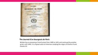 The Journal d'un bourgeois de Paris
Written by an anonymous French priest from 1409 to 1431 and continued by another
writer until 1449, it is of great value to historians studying the reigns of Charles VI and
Charles VII.
 