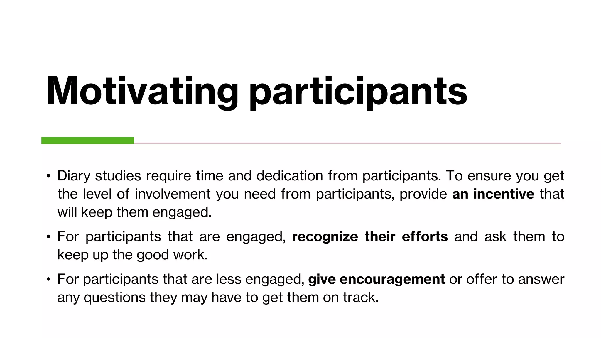 Motivating participants
• Diary studies require time and dedication from participants. To ensure you get
the level of involvement you need from participants, provide an incentive that
will keep them engaged.
• For participants that are engaged, recognize their efforts and ask them to
keep up the good work.
• For participants that are less engaged, give encouragement or offer to answer
any questions they may have to get them on track.
 