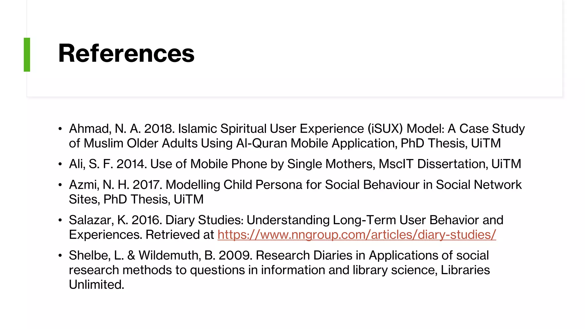 References
• Ahmad, N. A. 2018. Islamic Spiritual User Experience (iSUX) Model: A Case Study
of Muslim Older Adults Using Al-Quran Mobile Application, PhD Thesis, UiTM
• Ali, S. F. 2014. Use of Mobile Phone by Single Mothers, MscIT Dissertation, UiTM
• Azmi, N. H. 2017. Modelling Child Persona for Social Behaviour in Social Network
Sites, PhD Thesis, UiTM
• Salazar, K. 2016. Diary Studies: Understanding Long-Term User Behavior and
Experiences. Retrieved at https://www.nngroup.com/articles/diary-studies/
• Shelbe, L. & Wildemuth, B. 2009. Research Diaries in Applications of social
research methods to questions in information and library science, Libraries
Unlimited.
 