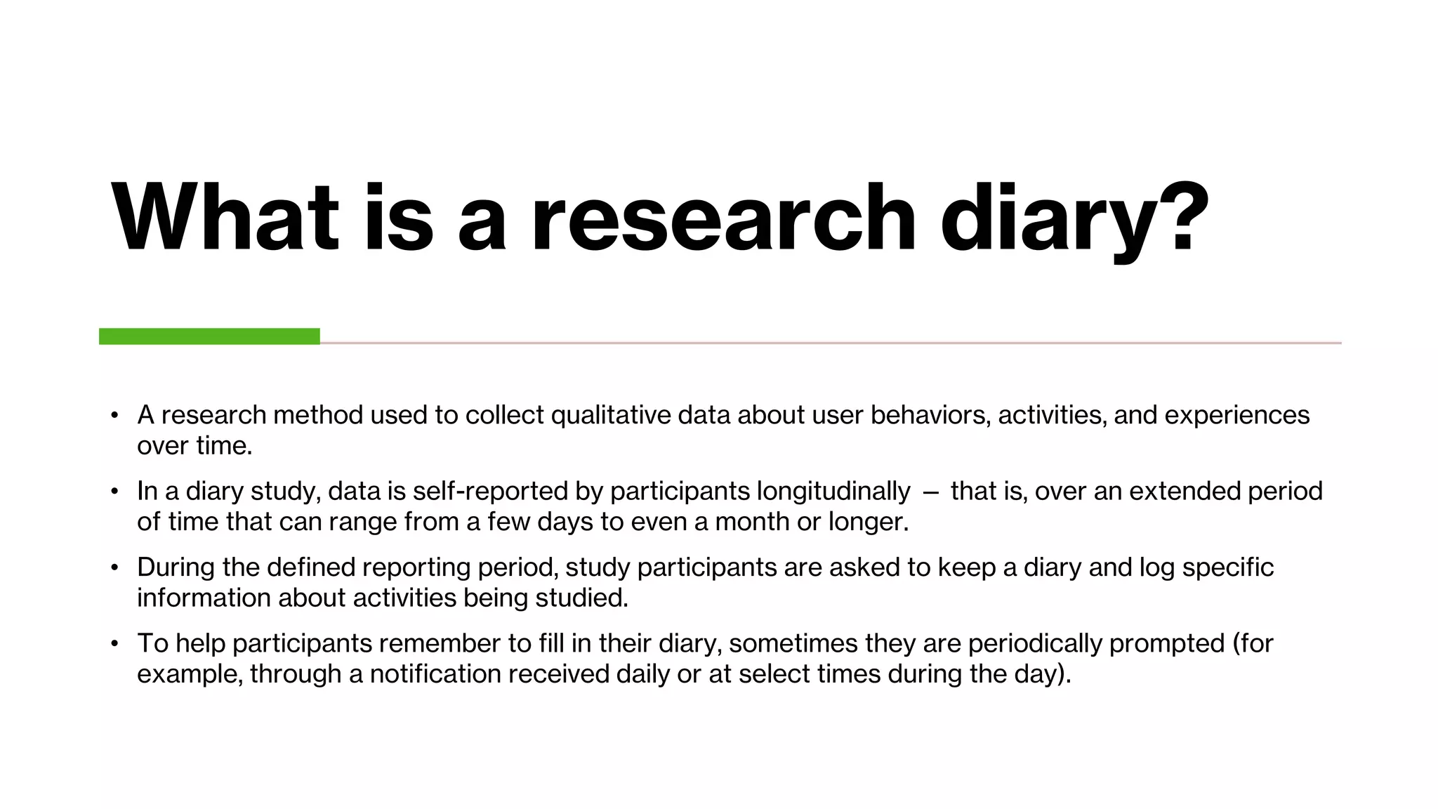 What is a research diary?
• A research method used to collect qualitative data about user behaviors, activities, and experiences
over time.
• In a diary study, data is self-reported by participants longitudinally — that is, over an extended period
of time that can range from a few days to even a month or longer.
• During the defined reporting period, study participants are asked to keep a diary and log specific
information about activities being studied.
• To help participants remember to fill in their diary, sometimes they are periodically prompted (for
example, through a notification received daily or at select times during the day).
 