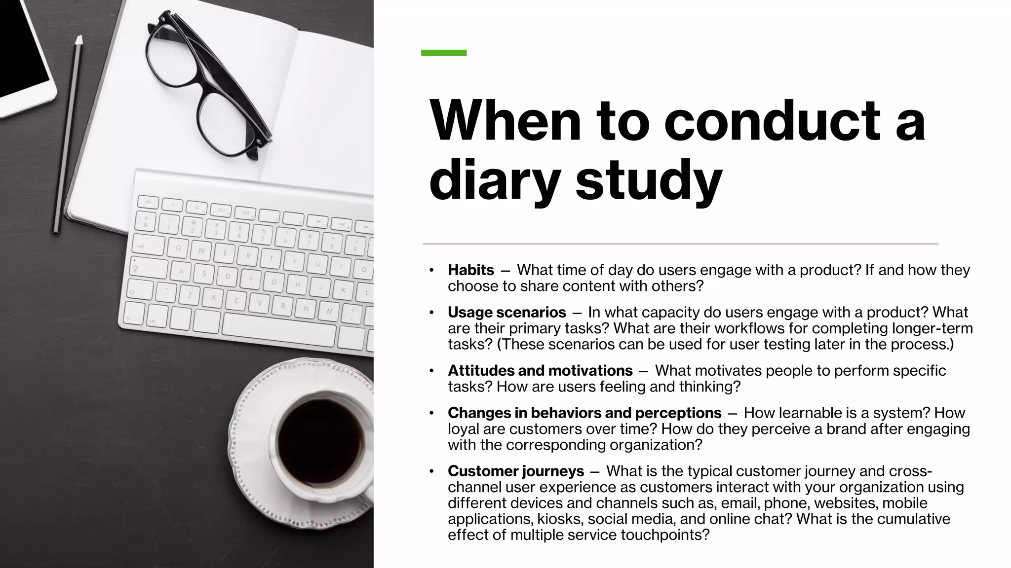 When to conduct a
diary study
• Habits — What time of day do users engage with a product? If and how they
choose to share content with others?
• Usage scenarios — In what capacity do users engage with a product? What
are their primary tasks? What are their workflows for completing longer-term
tasks? (These scenarios can be used for user testing later in the process.)
• Attitudes and motivations — What motivates people to perform specific
tasks? How are users feeling and thinking?
• Changes in behaviors and perceptions — How learnable is a system? How
loyal are customers over time? How do they perceive a brand after engaging
with the corresponding organization?
• Customer journeys — What is the typical customer journey and cross-
channel user experience as customers interact with your organization using
different devices and channels such as, email, phone, websites, mobile
applications, kiosks, social media, and online chat? What is the cumulative
effect of multiple service touchpoints?
 