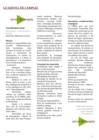 LO SERVICI DE L’EMPLEC

                                     ments existents ; *Recercar        Permés B exigit
                                     finançaments navèths: sub-
                                     vencions, mecenat, fonda-          Descripcion complementària
                                     cions ; montatge de dossièrs ;     emplegaire
                                     *Desvolopar la publicitat insti-   La FIMOC qu’a com mira
 Coordinator(-tora)                  tucionau (Messatge d’interest      d’arrecaptar l’ensemble deus
 Informacion / comunicacion /        Collectiu) e comerciau             mèdias non comerciaus qui an
 edicion                             -                   Estructura-    causit, dens lors supòrts res-
 Nivèl d’òc: Mestresa correnta       cion/Diversificacion (a partir     pectius, de promòver e de
                                     de la prima de 2012)               difusar de faiçon significativa,
 Mission                                      Participar a reflexion    la lenga e la cultura occitanas.
 Devath la responsabilitat deu       sus las perspectivas organiza-     Qu’a com objècte d’estar:
 Conselh        d’Administracion,    cionaus deus projèctes de la            Un organe que permet la
 lo/la     coordinator,     -tora    FIMOC: evolucion de l’estatut      representacion, lo sostien, la
 qu’averà tà mission la coordi-      juridic, modalitats de mesa en     concertacion, la mutualizacion
 nacion e l’animacion de             òbra, ajudas…                      deus mejans tecnics e umans
 l’associacion, lo sostien au        Acompanhar lo montatge             e la reflexion deu sector.
 desvolopament, e a tèrmi, la        deus projèctes de desvolopa-            Un utís de tribalh suus
 participacion a la diversifica-     ment (estatuts, demarchas…)        chantièrs decidits collectiva-
 cion e a l’estructuracion.                                             ment.                Condicions
 - Animacion                         Competéncias requesidas            d’embaucha: Estatut salariat
         Assegurar l’interfaça       Coneishença deus mèdias e          Natura deu contracte: CAE 6
 enter los « membres produc-         deu monde associatiu               mes         dab      possibilitat
 tors » e los « membres utiliza-     Mestresa de la lenga occitana      d’evolucion deu pòste
 tors », enter los redactors e los   (lejuda, parlada, escriuta)        Debuta del contracte:
 administrators                      Metodologia de projècte            17/10/2011
         Elaborar la mesa en         Montatge de dossièrs de de-        Oraris: 35 oras/setmana
 fòrma, puish la mesa a jorn         manda de finançament               Remuneracion: SMIC
 deu catalògue de programas e        Mestresa deus utís informa-        Entrada en foncion: mièg oc-
 lo son partatge suu site inter-     tics: tractament de tèxte, ges-    tobre de 2011
 net 2 - Desvolopament               tion de base de dadas Nocions      Lòc de tribalh: Pau o Tolosa,
         Demarchar        d’autes    de PAO apreciadas                  en foncion de las candidaturas
 mèdias qui poderén vàder            Aptituds, autonomia, presa         Permés B exigit e veïcule soë-
 membres de la FIMOC (pho-           d’iniciativa e aptitud a rénder    tat
 ning, mails, contactes dirèctes     compte                             Enviar ua letra de motivacion
 se de besonh)                       Sens de las responsabilitats       e un CV a l’atencion de:
         Ajudar a la creacion        Sens de l’organizacion e deu
 deus utís de comunicacion:          tribalh en equipa                            FIMÒC Nh President
 plaqueta, site internet, docu-      Aptitud relacionau e dina-                   1, arrua Saint-Martin
 ment video…                         misme, qualitats d’escota e                        31500 TOLOSA
         Diversificar las honts      d’adaptacion                                        fimoc@free.fr
 de finançament: *Apitar un          Sensibilitat a las valors porta-
 estat deus lòcs deus finança-       das peu projècte.




 LO DIARI n°11

                                                                                                     12
 