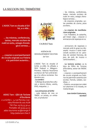 LA SECCION DEL TRIMÈSTRE
                                                                            - las mòstras, conferéncias,
                                                                            tastas, mercats occitans de
                                                                            nuèit en estiu, estagis d'eno-
                                                                            logia e cervesa....
                                                                            - de creacions originalas: car-
                                                                            tas postalas de cosina, pizza
 L'ADOC Tarn es situada al Gri-                                             occitana...
                fol, a-z-Albi…
                                                                            . La creacion de manifesta-
                                                                            cions originalas
                                                                            - Los Trobadors, la castanha,
                                                                            pel tresen atge ; creacion e
  … las mòstras, conferéncias,
                                                                            animacions de repaisses en oc
   tastas, mercats occitans de
nuèit en estiu, estagis d'enolo-               L’A.D.O.C Tarn
                gia e cervesa....                                           - animacions de repaisses e
                                                                            mercats amb lo grop Los Alu-
                                                                            serpits: musica e cants tradi-
                                              AGÉNCIA DE
                                                                            cionals occitans en òc: paro-
                                        DESVOLOPAMENT OCCITAN               dias de varietat francesa, de
… creacion e acompanhament
                                                de Tarn                     jazz, de rock, de musica e
de circuits originals sus l'istòria
                                                                            cants brasilians ...
      e lo patrimòni autentics…
                                        L'ADOC Tarn es situada al           . Lo torisme occitan: es la
                                        Grifol, a-z-Albi. Es afiliada a     tòca de l'Ofici de Torisme
                                        l'IEO Federal e Miègjorn-           d'Occitània, sector de l'ADOC
                                        Pirenèus. Valoriza l'economia       Tarn
                                        occitana e de Tarn amb la len-      - creacion e acompanhament
                                        ga e la cultura occitanas. Sos      de circuits originals sus l'istò-
                                        domènis son:                        ria e lo patrimòni autentics (en
                                        . Lo comèrci                        occitan, francés, catalan, cas-
                                        - la Botiga de produches cultu-     tilhan...)
                                        rals e istorics (libres, vestits,   - l'istòria: una projeccion videò
                                        DVD, maquetas...)                   sul catarisme e la crosada, en
                                                                            maitas lengas.
                                        . Las animacions al Grifol
                                        - cada debuta de mes un                  Joan Antòni Costumero,
   ADOC Tarn - Ofici de Torisme         TRIÒC: un artista, un vinhai-                          secretari
                        d'Occitània     ron, un productor
« Lo Grifol » - 3, rue Perroty / car-
        rièra Perròtin 81 000 ALBI
           Tél / Fax: 05 63 53 30 41
          Portable: 06 19 93 45 23
   adoc-tourisme-oc@orange.fr
            http://adoctarn.free.fr



     LO DIARI n°11

                                                                                                         13
 
