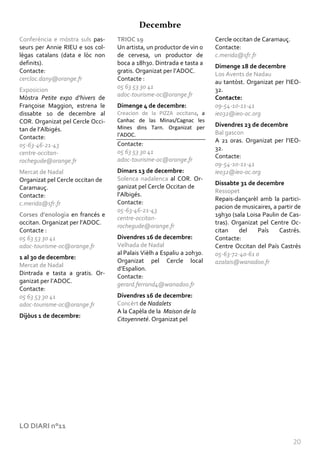 Decembre
Conferéncia e mòstra suls pas-    TRIOC 19                             Cercle occitan de Caramauç.
seurs per Annie RIEU e sos col-   Un artista, un productor de vin o    Contacte:
lègas catalans (data e lòc non    de cervesa, un productor de          c.merida@sfr.fr
definits).                        boca a 18h30. Dintrada e tasta a
                                                                       Dimenge 18 de decembre
Contacte:                         gratis. Organizat per l’ADOC.
                                                                       Los Avents de Nadau
cercloc.dany@orange.fr            Contacte :
                                                                       au tantòst. Organizat per l’IEO-
                                  05 63 53 30 41
Exposicion                                                             32.
Mòstra Petite expo d’hivers de    adoc-tourisme-oc@orange.fr           Contacte:
Françoise Maggion, estrena le     Dimenge 4 de decembre:               09-54-10-11-41
dissabte 10 de decembre al        Creacion de la PIZZA occitana, a     ieo32@ieo-oc.org
COR. Organizat pel Cercle Occi-   Canhac de las Minas/Cagnac les
                                  Mines dins Tarn. Organizat per       Divendres 23 de decembre
tan de l’Albigés.
                                  l’ADOC.                              Bal gascon
Contacte:
                                                                       A 21 oras. Organizat per l’IEO-
05-63-46-21-43                    Contacte:
                                                                       32.
centre-occitan-                   05 63 53 30 41
                                                                       Contacte:
rochegude@orange.fr               adoc-tourisme-oc@orange.fr
                                                                       09-54-10-11-41
Mercat de Nadal                   Dimars 13 de decembre:               ieo32@ieo-oc.org
Organizat pel Cercle occitan de   Solenca nadalenca al COR. Or-
                                                                       Dissabte 31 de decembre
Caramauç.                         ganizat pel Cercle Occitan de
                                                                       Ressopet
Contacte:                         l’Albigés.
                                                                       Repais-dançarèl amb la partici-
c.merida@sfr.fr                   Contacte:
                                                                       pacion de musicaires, a partir de
                                  05-63-46-21-43
Corses d'enologia en francés e                                         19h30 (sala Loisa Paulin de Cas-
                                  centre-occitan-
occitan. Organizat per l’ADOC.                                         tras). Organizat pel Centre Oc-
                                  rochegude@orange.fr
Contacte :                                                             citan    del    País    Castrés.
05 63 53 30 41                    Divendres 16 de decembre:            Contacte:
adoc-tourisme-oc@orange.fr        Velhada de Nadal                     Centre Occitan del País Castrés
                                  al Palais Vièlh a Espaliu a 20h30.   05-63-72-40-61 o
1 al 30 de decembre:
                                  Organizat pel Cercle local           azalais@wanadoo.fr
Mercat de Nadal
                                  d’Espalion.
Dintrada e tasta a gratis. Or-
                                  Contacte:
ganizat per l’ADOC.
                                  gerard.ferrand4@wanadoo.fr
Contacte:
05 63 53 30 41                    Divendres 16 de decembre:
adoc-tourisme-oc@orange.fr        Concèrt de Nadalets
                                  A la Capèla de la Maison de la
Dijòus 1 de decembre:
                                  Citoyenneté. Organizat pel




LO DIARI n°11

                                                                                                     20
 