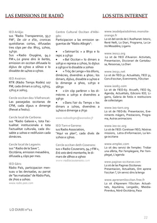 LAS EMISSIONS DE RADIÒ                                                     LOS SITIS INTERNET


 IEO Arièja:                         Centre Cultural Occitan d'Albi-       www.ieodelpaisdolmes.monsite-
 sus "Radio Transparence, 93.7       gés:                                  orange.fr
 FM”, De còr e d'òc, cronicas        Participacion a las emission se-      Lo sit del cercle de L’Avelhanet: Istoric,
 quotidianas cortas, difusadas       guentas de “Ràdio Albigés”:           René Nelli, Lo Diari, Programa, La Le-
 tres còps per dia: 8h15, 12h00,                                           tra Mesadièra, Ligams
 14h30.                              •     « Setman’òc » a 8h30 e lo
                                                                           www.ieo12.org
 Sus « Radio Oxygène, 94.2           repic a 15h30                         Lo sit de l’IEO d’Avairon: Activitats,
 FM », La grana dins le bartàs,      •     « Bal Occitan » lo dimars a     Presentacion, Diccionari de Cantalau-
 emission en occitan difusada lo     10h30 e represa a 17h00, lo dijòus    sa, Ressorsas, Lo Diari
 dijòus de 15h00 a 16h00 e lo        a 19h30 e lo dissabte a 20h00
 dissabte de 14h00 a 15h00.          •     « Tròç de Lenga » los diluns,   www.ieo31.net
                                     dimècres, divendres a 9h00 ; los      Lo sit de l’IEO-31: Actualitats, l’IEO 31,
 IEO Avairon:                        dimars, dijòus, dissabte a 14h00 e    Cors d’occitan, Eveniments, l’Occitan
 RTR (Ràdio Temps Rodés) 107         lo dimenge a 9h00, 12h30 e
 FM, cada dimars a 11h15, 15h15,     16h30                                 www.ieo65.com
 17h15 e 20h15.                      •     « Un còp parlèron » los di-     Lo sit de l’IEO-65: Arcuelh, l’IEO 65,
                                                                           Agenda, Actualitats, Edicions IEO, Li-
                                     mècres a 10h30 e divendres a
 Cercle occitan deu Vilafrancat:                                           gams, Galeria de fotòs e restitucions
                                     19h30
                                                                           de collectatges
 Las passejadas occitanas de         •     « Dans l’air du Temps » los
 CFM, cada dijaus e dimenge          dimars a 11h00, divendres a           www.ieo-tarn.org
 (lhevat a l'estiu).                 14h00 e dimenge a 7h30                Lo sit de l’IEO-81: Presentacion, Eve-
                                                                           niments màgers, Prestacions, Progra-
 Cercle local de Carbona:            www.radioalbiges@wanadoo.fr           ma, Autras animacions
 sus "Radio Galaxie », tota l'ac-
 tualitat institucionala e tota      IEO Tarn e Garona:                    www.ieo-oc.org
 l'actualitat culturala, cada dis-   sus Radio Association,                Lo sit de l’IEO: Conéisser l’IEO, Nòstras
 sabte a 10h00 e redifusion cada     "Aquí va plan", cada divés de         missions, Letra d’informacion, La len-
 dimècres.                           12h00 a 13h00.                        ga occitana

 Cercle local de Legavin:            Cercle occitan deth Coserans:         www.emplec.com
 sus " Radio de la Save ",           sus « Radio Couserans, 94.7 FM »,     Lo sit deu servici de l'emplec: Trobar
 Occitània, emission mesadièra,                                            una ofèrta, Per l'emplegaire, Per l'em-
                                     Erà votz derà montanha, le di-
                                                                           plegat, L'agenda
 difusada 4 còps per mes.            mars de 18h00 a 19h00
                                     www.radiocouserans.com                www.paginas-occitanas.com
 IEO Gèrs:                                                                 Lo sit de las Paginas Occitanas:
 Ràdio País, participacion men-                                            Presentacion, Actualitats, Ont aprene
 suau a las devisadas, au parrat                                           l'occitan ?, Un servici dins la lenga
 de "las matiadas” de Ràdio País,
 de 7h00 a 10h00.                                                          www.aprenemloccitan.free.fr
 www.radio-pais.com                                                        Lo sit d’Aprenem l’Occitan: Actuali-
                                                                           tats, Aquitània, Lengadòc, Mieidia-
                                                                           Pirenèus, Nòrd-Occitània, Paca




 LO DIARI n°11

                                                                                                              22
 