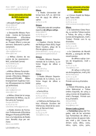 Rixen SANT – 05-61-69-60-96 -     05-65-67-28-03                      Corses setmanièrs d’occitan
corsoccitan09@club-internet.fr                                        de l’IEO-Garona Nauta(31)
                                  Diluns
                                  - a Rodés (Universitat del                   2011 2012
    Corses setmanièrs d’occitan   temps liure, IUT, av. del 8 de     - a L’Union (Castèl de Malpa-
       de l’IEO-Avairon (12)      mai de 1945) de 18h00 a            gat). Totes nivèls
             2011-2012            19h00                              05-61-37-01-80
                                  05-65-77-10-80                     05-61-74-24-45
- a Bruejóls (Fogal rural)
                                                                     ostal-occitania-lunion@orange.fr
Olivier DAILLUT                   Dimars
06-78-98-62-31                    - a Naucèla (sala del complèxe     Diluns
rasquinhol@voila.fr               esportiu) de 18h30 a 20h30.        - a la Calandreta Còsta Pava-
- a Decazeville (Réseau Pyra-     Robert MARTY                       da, 11 carrièra Tolosa-Lautrec
mide - Centre de Formacion        05-65-69-24-26                     a Tolosa, de 17h15 a 18h15
                                  marty.rdo@gmail.com                (corses de lengadocian, nivèl 1
Professionala      d'Occitània
Miègjorn-Pirenèus/CFPO-MP         Dimars                             Trobar). Primièr cors lo 03
av. Prosper Alfaric) 3 oras per   - a Espalion (Cercle Occitan       d’octobre.
setmana. Debutants e perfec-      del Roèrgue Naut (IEO), Fogal      Géraud Delbes
                                                                     05-61-11-24-87                  -
cionament.                        Marie Couderc, plaça de la
                                                                     ieo31@ieo31.com
05- 61-23-99-51                   Plo) de 19h00 a 21h00
cfpo.mp@gmail.com                 Éliane MOISSET – 05-65-48-20-53    - a la Calandreta de Mureth
www.cfpoc.net                     gerard.ferrand4@wanadoo.fr         Murèth, 4 avenguda del Ma-
- a Milhau (Centre de res-        Dimars                             rescal Lyautey:
contre de las associacions -      - a Rodés (Mission Departa-                de 18h00 a 19h30 (cor-
MJC, 10 bd Sadi Carnot)           mentala de la Cultura, 25 av       ses de lengadocian, nivèl 1
Pierre MARCILLAC                  Victor Hugo) de 18h00 a            Trobar).
05-65-60-46-40                                                       05-61-11-24-87
                                  20h00
p.marcilhac@orange.fr                                                ieo31@ieo31.com
                                  05-65-68-18-75
                                  ieo12@ieo-oc.org                           de 19h45 a 21h15 (cor-
- a Milhau (Réseau Pyramide -
                                                                     ses de lengadocian, nivèl 3 Jòi)
Centre de Formacion Profes-       Dijòus                             Michel Pédussaud
sionala d'Occitània Miègjorn-     - a Rodés (Mission Departa-        05-61-11-24-87
Pirenèus/CFPO-MP)      Millau     mentala de la Cultura, 25 av       ieo31@ieo31.com
Enseignement Supérieur Cen-       Victor Hugo) de 18h00 a            Primièr cors lo 03 d’octobre.
tre d'Enseignement du CNAM        20h00
                                                                     Dimars
48, bd Richard)                   05-65-68-18-75
05-61-23-99-51                                                       - a l’Ostal d’Occitània, 11 ca-
                                  ieo12@ieo-oc.org
cfpo.mp@gmail.com                                                    rrièra Malcosinat a Tolosa
www.cfpoc.net                     - a Santa Africa                   (mètro Esquiròl), de 12h15 a
                                  Patrick COUFFIN                    13h45 (corses de lengadocian,
- a Milhau (Ostal de la Lenga,    05-65-49-26-73                     nivèl 2 Paratge). Primièr cors
Calandreta de Milhau, 215 av.     patrick.couffin@wanadoo.fr
                                                                     lo 04 d’octobre.
De Lattre de Tassigny)                                               Géraud Delbes
                                  - a Vilafranca de Roèrgue (Ins-
Georges BOUDES                                                       05-61-11-24-87
                                  titut d'Estudis Occitans del
05-65-46-79 -60                                                      ieo31@ieo31.com
calandreta.milhau@gmail.com       Vilafrancat, Ostal de las socie-
                                  tats, pl. Bernard Lhez)            Dimars (cada 15 jorns)
- a Rodés (Centre de Forma-
-
                                  Serge GAYRAL                       - a Fontsòrbas (plaça del Tre-
cion Professionala d'Occitània    05-65-45-04-66                     pader, sala de las activitats
Miègjorn-Pirenèus/CFPO-MP)        ieo12@ieo-oc.org
                                                                     Cap Fontsòrbas) de 18h00 a
Cors a la Calandreta de Rodés
                                                                     19h30 (corses de gascon tolo-
(carr. Bonafé) 1h30 per set-
                                                                     san, nivèl 3 Jòi). Corses los
mana
                                                                     dimars 11/10, 08/11, 22/11,
Marie-Line DARES
                                                                     06/12, 03/01, 17/01, 31/01,
LO DIARI n°11

                                                                                                     4
 