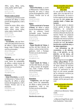 28/02, 14/03, 28/03, 24/04,       Dijòus                            Estagis mesadièrs d’occitan a
22/05, 05/06, 19/06 e 03/07.      - Ostal d’Occitània, 11 carriè-          Aurevila de l’IEO 31
Géraud Delbes                     ra Malcosinat a Tolosa (mètro                 2011-2012
05-61-11-24-87                -   Esquiròl), de 12h15 a 13h45       D’ una durada de 6 oras, siá
ieo31@ieo31.com                   (corses de lengadocian, nivèl 1   48/an, dins una sala de la co-
Dimars (cada 15 jorns)            Trobar). Primièr cors lo 06       muna d’Aurevila ; lo cursus e
- a Carbona (40 carrièra Lucien   d’octobre.                        la tòca seguits son los meteis-
Cassagne) de 18h30 a 20h00        Claude Fernandez                  ses que los dels corses set-
(corses de lengadocian, nivèl 1   ieo31@ieo31.com                   manièrs nivèl 1 Trobar (de-
Trobar).                          Dijòus                            butant).
Corses los 04/10, 18/10, 15/11,   - Centre social de la Terrassa    Se desiratz aprene o alavetz
29/11, 13/12, 10/01, 24/01,       (Tolosa), de 18h00 a 19h30        tornar aprene la lenga dels
07/02, 07/03, 21/03, 03/04,       (corses de lengadocian, nivèl 3   Trobadors, la comprene,
15/05, 29/05, 12/06 e 26/06.      Jòi), 15 androna Frantz           l’escriure, la legir e la parlar ;
Géraud Delbes                     Schraeder 31500 Toulouse.         l’Institut d’Estudis Occitans de
05-61-11-24-87                    Primièr cors lo 06 d’octobre.     Garona Nauta vos prepausa
ieo31@ieo31.com                   Géraud Delbes                     d’estagis intensius d’apren-
                                  05-61-11-24-87                    dissatge e de mesa en practica
Dimècres
                                  ieo31@ieo31.com                   de l’occitan (lengadocian), un
- Tornafuèlha, sala de l’Ami-
                                                                    dissabte per mes, de novem-
cala Laïca plaça de la Comuna,    Dijòus
                                                                    bre de 2011 a junh de 2012, a
de 18h00 a 19h30 (corses de       - Espaci Bonafe de Tolosa, 6
                                                                    las datas seguentas :
lenga, nivèl 1 Trobar). Primièr   carrièra del Barri Bonafe, de
                                                                        Los dissabtes 19 de
cors lo 05 d’octobre.             20h30 a 22h00 (corses de len-
                                                                    novembre, 3 de decem-
Michel Pédussaud                  gadocian, nivèl 2 Paratge).
                                                                    bre, 7 de genièr, 11 de
05-61-11-24-87                    Primièr cors lo 06 d’octobre.
ieo31@ieo31.com                   Géraud Delbes                     febrièr, 10 de març, 28
                                  05-61-11-24-87                -   d’abrial, 12 de mai e 02
Dimècres                                                            de junh.
                                  ieo31@ieo31.com
- Puègbonieu, sala del fogal                                        Cada estagi dura 6 oras (9h00-
rural, camin de Labastidòla,      Divendres
                                                                    12h30, 13h45-16h15). An per
de 18h00 a 19h30 (corses de       - Casal Català de Tolosa, 7
                                                                    tòca de dotar los participants
lengadocian, nivèl 1 Trobar).     carrièra dels Navars, de 15h15
                                                                    de basas solidas de l’occitan
Primièr cors lo 5 d'octobre.      a 16h45 (corses de lengado-
                                                                    escrit e parlat, e al-delà de
Guy Reilles                       cian, nivèl 1 Trobar). Primièr
                                                                    porgir un panoramà lo mai
05-61-11-24-87                    cors lo 07 d’octobre.             larg e lo mai sancèr possible
ieo31@ieo31.com                   Géraud Delbes
                                                                    de la civilizacion occitana jos
                                  05-61-11-24-87                -
Dimècres                                                            totis sos aspèctes.
                                  ieo31@ieo31.com
- Ostal d’Occitània, 11 carriè-                                     Podètz siá far la totalitat dels
ra Malcosinat a Tolosa (mètro     Divendres                         estagis, siá far pas que lo pri-
Esquiròl), de 18h00 a 19h30       - Puègbonieu, sala del fogal      mièr.
(corses de lengadocian, nivèl 1   rural, camin de Labastidòla,
Trobar). Primièr cors lo 05       de 18h00 a 19h30 (corses de        Corses setmanièrs d’occitan
d’octobre.                        lengadocian, nivèl 3 Jòi).              de l’IEO-Gèrs (32)
Claude Fernandez                  Primièr cors lo 07 d’octobre.               2011-2012
ieo31@ieo31.com                   Géraud Delbes
                                                                    - a Biran (Les Abranars). Totes
                                  05-61-11-24-87
                                                                    nivèls
                                  ieo31@ieo31.com
                                                                    Charlotte VAISSE
                                  Nombre de corses: 33              05-62-64-68-96
                                                                    - a Manciet (Fogal Rural, escò-
                                                                    la de Sauboires). Totes nivèls

LO DIARI n°11

                                                                                                    5
 