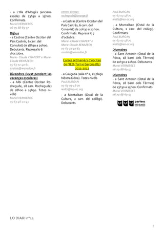 - a L’Illa d’Albigés (anciana     centre-occitan-                    Paul BURGAN
escòla) de 13h30 a 15h00.         rochegude@orange.fr                05-63-03-48-70
Confirmats.                                                          ieo82@ieo-oc.org
                                  - a Castras (Centre Occitan del
Muriel VERNIERES                  País Castrés, 6 carr. del          - a Montalban (Ostal de la
06-79-88-69-57                                                       Cultura, 2 carr. del collègi).
                                  Consulat) de 20h30 a 22h00.
Dijòus                            Confirmats. Represa lo 7           Confirmats
- a Castras (Centre Occitan del   d’octobre.                         Paul BURGAN
País Castrés, 6 carr. del         Marie- Claude CHAPERT e            05-63-03-48-70
Consulat) de 18h30 a 20h00.       Marie-Claude BENAZECH              ieo82@ieo-oc.org
Debutants. Represa lo 6           05-63-72-40-61                     Divendres
d’octobre.                        azalais@wanadoo.fr
                                                                     - a Sant Antonin (Ostal de la
Marie- Claude CHAPERT e Marie-                                       Pòsta, 18 barri dels Tèrmes)
Claude BENAZECH                    Corses setmanièrs d’occitan
                                                                     de 10h30 a 12h00. Debutants
05-63-72-40-61                     de l’IEO-Tarn e Garona (82)       Muriel VERNIERES
azalais@wanadoo.fr                          2011-2012                06-79-88-69-57
Divendres (levat pendent las      - a Cauçada (sala n° 2, 12 plaça   Divendres
vacanças escolaras)               Nòstra Dòna). Totes nivèls         - a Sant Antonin (Ostal de la
- a Albi (Centre Occitan Ro-      Paul BURGAN                        Pòsta, 18 barri dels Tèrmes)
chegude, 28 carr. Rochegude)      05-63-03-48-70
                                                                     de 13h30 a 15h00. Confirmats
de 18h00 a 19h30. Totes ni-       ieo82@ieo-oc.org
                                                                     Muriel VERNIERES
vèls)                             - a Montalban (Ostal de la         06-79-88-69-57
Muriel VERNIERES                  Cultura, 2 carr. del collègi).
05-63-46-21-43                    Debutants




LO DIARI n°11

                                                                                                 7
 