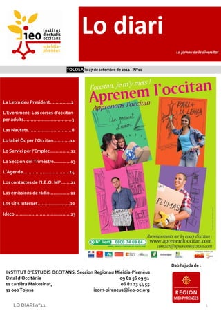 Lo diari
                                                                         Lo jornau de la diversitat



                             TOLOSA lo 27 de setembre de 2011 – N°11




La Letra deu President……………2

L’Eveniment: Los corses d’occitan
per adults…………………………….3

Las Nautats………………………….8

Lo labèl Òc per l’Occitan…………11

Lo Servici per l’Emplec……………12

La Seccion del Trimèstre…………13

L’Agenda……………………………14

Los contactes de l’I.E.O. MP…….21

Las emissions de ràdio……………22

Los sitis Internet…………………..22

Ideco………………………………….23




                                                                       Dab l’ajuda de :
 INSTITUT D’ESTUDIS OCCITANS, Seccion Regionau Mieidia-Pirenèus
 Ostal d’Occitània                               09 62 56 09 91
 11 carrièra Malcosinat,                         06 82 23 44 55
 31 000 Tolosa                       ieom-pireneus@ieo-oc.org


    LO DIARI n°11                                                                         1
 