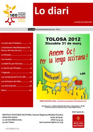 Lo diari
                                                                                  Lo jornau de la diversitat



                                      TOLOSA lo 23 de decembre de 2011 – N°12




La Letra deu President……………2

L’Eveniment: Manifestacion a To-
losa 31 de març de 2012 ………….3

La Dictada..………………………….5

Las nautats............................... 6

Lo labèl Òc per l’Occitan…………..7

Lo Servici per l’Emplec…………….8

L’Agenda…………………………….12

Los contactes de l’I.E.O. MP…….17

Las emissions de ràdio……………18

Los sitis Internet…………………..18

Ideco…………………………………19




                                                                                Dab l’ajuda de :
 INSTITUT D’ESTUDIS OCCITANS, Seccion Regionau Mieidia-Pirenèus
 Ostal d’Occitània                               09 62 56 09 91
 11 carrièra Malcosinat,                         06 82 23 44 55
 31 000 Tolosa                       ieom-pireneus@ieo-oc.org


      LO DIARI n°12                                                                                1
 