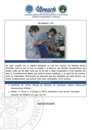 UNIDAD ACADÉMICA DE CIENCIAS QUÍMICAS Y DE LA SALUD
CARRERA DE BIOQUÍMICA Y FARMACIA
MI TÓXICO Y YO
CONCLUSIÓN
Se logró cumplir con el objetivo planteado el cual era conocer los distintos tóxicos
minerales como lo son el zinc, el cobalto y el aluminio, las distintas características que
poseen cada uno de ellos, usos que se les dan a estos compuestos a nivel industrial, las
dosis y concentraciones letales que podrían causar problemas a la salud del ser humano,
como se manifiestan clínicamente los pacientes que son afectados por estos tóxicos, con
dichas complicaciones que podrían traer esos compuestos al ser humano.
BIBLIOGRAFÍA
 Hernández M. (2014). Manual de prácticas de toxicología. México: McGraw-Hill
Interamericana Editores.
 Roldán, J., Frauca, C., & Dueñas, A. (2016). Intoxicación al ser humano. Barcelona
(España). Ed. EDIMSA S.A. pag. 129-139.
_
_______________________________
FIRMA DEL ESTUDIANTE
 