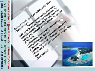 Océano
Pacífico, 22
de
octubre
del 2010
Querido
diario:
Necesitam
os varios días para
salir de
la
tristeza. Pero
las im
ágenes del
huracán
M
egan, cerca
de
Haw
ai, nos hizo
volver a
la
realidad
y a
las ganas de
ayudar
al Planeta.
Ya
sabem
os nuestra
próxim
a
parada, el
archipiélago
de
Kiribati.
¿Qué
nos deparará
esta
experiencia?
El
capitán
no
quiere
inform
arnos nada.
-Ya
lo
van
a
ver con
sus propios ojos- nos
dice
¡Qué
intriga!
 