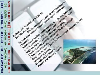 Kiribati, 25
de
octubre
del 2010
Q
uerido
diario:
¡No
lo
podíam
os
creer! El archipiélago
de
Kiribati está
siendo
tapado
por el agua, igual que
Holanda.
Asistim
os
a
varias
conferencias, donde
nos
inform
an
lo
que
sucede. Los
habitantes
son
corridos
a
otros
lugares
para
no
ser tapados
por el agua.
¿Hasta
cuando
podrán
soportar lo
que
sucede?
¡Debem
os
hacer algo
urgente!
Después
de
reunir toda
la
inform
ación
necesaria
nos
volvim
os
al barco.
El viaje
no
term
ina
aún…
Vam
os
a
la
últim
a
parada
 
