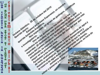 Océano
Atlántico, 30
de
octubre
del 2010
Querido
diario:
Estam
os en
la
base
Esperanza, en
nuestra
querida
Antártida
Argentina.
Nos esperaban
un
grupo
de
geólogos, científicos
e
investigadores.
Uno
de
los profesores nos contó
que
los
resultados los estudios son
m
ás preocupantes de
lo
que
esperaba: ¡El deshielo
se
está
acelerando
en
am
bos polos a
causa
del cam
bio
clim
ático! De
acuerdo
a
la
inform
ación
m
ás
actualizada, se
espera
un
aum
ento
del nivel del m
ar aún
m
ayor en
los próxim
os años...
Ayudam
os a
los investigadores a
tom
ar m
uestras de
agua
y
de
hielo, analizam
os estadísticas de
la
tem
peratura
y
m
uestras geológicas. Nos enteram
os de
que
la
Antártida
es
la
reserva
de
agua
dulce
m
ás im
portante
del planeta.
Juntam
os la
inform
ación
necesaria, es hora
de
volver y ponerse
a
actuar...
 
