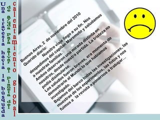 Buenos
Aires, 2
de
noviem
bre
del 2010
Querido
diario:
Nuestro
viaje
llego
a
su
fin. Nos
despedim
os
del capitán
M
arem
oto
y
saludam
os
a
nuestras
fam
ilias.
Am
bos
observaron
una
m
irada
distinta
en
nosotros, desde
nuestra
partida. La
tristeza
no
podía
disim
ularse.
Los
saludos
fueron
breves, era
m
om
ento
de
dem
ostrarle
al M
undo
lo
que
habíam
os
investigado.
Bajam
os
del barco
todas
las
investigaciones, las
m
uestras
de
los
experim
entos, las
fotos
y
nos
fuim
os
a
la
revista
a
ponernos
a
trabajar...
 