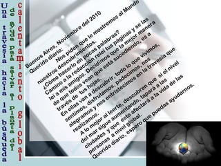 Buenos Aires, Noviem
bre
del 2010
Querido
diario:
Nos piden
que
le
m
ostrem
os al Mundo
nuestros descubrim
ientos.
¿Cóm
o
hacerlo
en
pocas palabras?
Cam
ino
a
la
redacción
releí tus páginas y se
las
leí a
m
is am
igos. Decidim
os que
la
m
ejor m
anera
de
que
todos vean
que
está
sucediendo, es a
través de
tus hojas.
En
ellas van
a
descubrir, todo
lo
que
vivim
os,
sentim
os, disfrutam
os, padecim
os, nos
alegram
os y nos entristecim
os en
la
travesía
que
realizam
os.
A
lo
m
ejor al leerte, descubren
que
si el nivel
del m
ar sigue
aum
entando, tapará
a
las
ciudades
y que
esto
afectará
a
la
vida
de
las
personas
a
nivel global.
Querido
diario, espero
que
puedas ayudarnos.
 