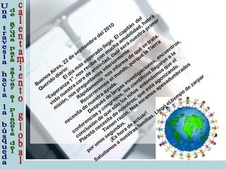 Buenos Aires, 22
de
septiem
bre
del 2010
Querido
diario:
El día
m
ás esperado
llegó. El capitán
del
“Esperanza
1”, nos recibe
con
m
ucha
am
abilidad, habrá
visto
nuestra
cara
de
ansiedad, cuál será
nuestra
prim
er
m
isión, nos preguntam
os interiorm
ente
Rápidam
ente, nos inform
a
de
qué
se
trata.
Recorrerem
os el m
undo, porque
la
Tierra
necesita
de
nuestra
ayuda.
Después de
largas investigaciones, encuentros,
conferencias y congresos, los científicos llegaron
a
la
conclusión
de
que
sólo
los niños
entendem
os que
el
Planeta
necesita
de
nosotros; que
está
agonizando.
Tienen
razón. Nos m
iram
os apesadum
brados
por unos segundos.
¡Es hora
de
actuar!
Saludam
os a
nuestras fam
ilias. Llegó
el tiem
po
de
zarpar
 