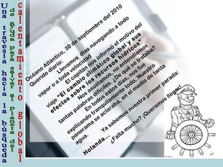 Océano
Atlántico, 30
de
septiem
bre
del 2010
Querido
diario:
Llevam
os
días navegando
a
todo
vapor o
a
toda
velocidad
El capitán
nos inform
ó
el m
otivo
del
viaje
“El cam
bio
clim
ático
global y
sus
efectos
sobre
los
recursos
hídricos”
Nos asustam
os, no
entendíam
os
tantas palabras difíciles. ¿De
qué
se
trataba?
En
todos estos días, nos fue
explicando
tranquilam
ente
todo. Nuestro
panoram
a
se
aclaraba, en
el m
edio
de
tanta
agua.
Ya
sabem
os nuestra
prim
er parada:
H
olanda…
¿Falta
m
ucho?
¡Querem
os llegar!
 