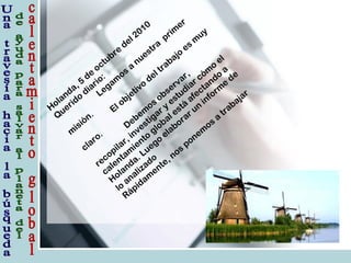 Holanda, 5
de
octubre
del 2010
Q
uerido
diario:
Legam
os
a
nuestra
prim
er
m
isión. El objetivo
del trabajo
es
m
uy
claro.
Debem
os
observar,
recopilar, investigar y
estudiar cóm
o
el
calentam
iento
global está
afectando
a
Holanda. Luego
elaborar un
inform
e
de
lo
analizado
Rápidam
ente, nos
ponem
os
a
trabajar
 