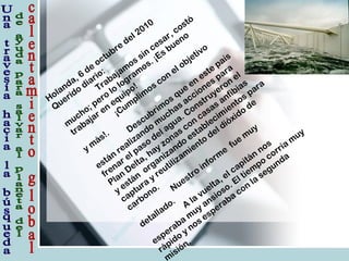 Holanda, 6
de
octubre
del 2010
Querido
diario:
Trabajam
os sin
cesar, costó
m
ucho; pero
lo
logram
os. ¡Es bueno
trabajar en
equipo!
¡Cum
plim
os con
el objetivo
y m
ás!. Descubrim
os que
en
este
país
están
realizando
m
uchas acciones para
frenar el paso
del agua. Construyeron
el
Plan
Delta, hay zonas con
casas anfibias
y están
organizando
establecim
ientos para
captura
y reutilizam
iento
del dióxido
de
carbono. Nuestro
inform
e
fue
m
uy
detallado. A
la
vuelta, el capitán
nos
esperaba
m
uy ansioso. El tiem
po
corría
m
uy
rápido
y nos esperaba
con
la
segunda
isión.
 
