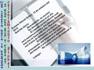 Océano
Glacial Ártico, 12
de octubre del
2010
Querido
diario:
¡Nuevam
ente, en
acción!
No
descansam
os ni un
día.
El capitán
ya
nos inform
ó
cuál
será
nuestra
próxim
a y fría
parada. Nuestra
m
archa
se hace m
ás lenta. Nos encontram
os
con
trozos de
tém
pano
a
la
deriva.
Groenlandia nos aguarda m
uy
preocupada, sus tém
panos se están
derritiendo
a una
velocidad
alarm
ante.
No
vem
os la hora de
em
pezar a
trabajar.
 