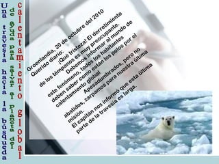Groenlandia, 20
de
octubre
del 2010
Querido
diario:
¡Qué
tristeza! El derretim
iento
de
los tém
panos es m
uy preocupante.
Debem
os inform
ar al m
undo
de
este
fenóm
eno, todos los habitantes
deben
saber com
o
están
los polos por el
calentam
iento
global
Apesadum
brados, pero
no
abatidos, zarpam
os para
nuestra
últim
a
m
isión.
El capitán
nos inform
ó
que
esta
últim
a
parte
de
la
travesía
es larga.
 