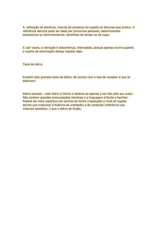 4. utilização de deícticos, marcas da presença do sujeito no discurso que produz. A
referência deíctica pode ser dada por pronomes pessoais, determinantes
possessivos ou demonstrativos, advérbios de tempo ou de lugar,



5. por vezes, a narração é descontínua, intercalada, porque apenas ocorre quando
o sujeito de enunciação deseja registar algo.



Tipos de diário



Existem dois grandes tipos de diário, de acordo com o tipo de receptor a que se
destinam:



Diário pessoal – este diário é íntimo e destina-se apenas a ser lido pelo seu autor.
Não existem grandes preocupações literárias e a linguagem é fluida e familiar.
Poderá ser mais repetitivo em termos de forma (repetições a nível do registo
escrito que traduzem a fluência da oralidade) e de conteúdo (referência aos
mesmos episódios…) que o diário de ficção;
 