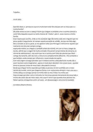 Trabalho:



15-07-2011



Querido diário, e pensava eu que era muito bom estar fora do país sem os meus pais e a
minha família?
Oh onde estava eu com a cabeça? Assim que cheguei a Lamballe e me vi sozinha comecei a
sentir falta daqueles a quem eu tanto chamos de “chatos”, pois é , esses mesmo a minha
família.
Estar noutro país sozinha , onde se me acontecer algo não tenho nada nem ninguém que me
possa ajudar é angustiante, ter sempre aquela sensação de solidão , de que nos falta algo .
Até a vontade se sair eu perdi, so me apetece voltar para Portugal e reencontrar aqueles que
realmente tem de estar sempre comigo .
explicando melhor, eu cheguei a Lamballe ontem de manhã, vim com os meus colegas da
escola, admito que a viagem foi muito animada e houveram sempre temas de conversa, (o
normal de adolescentes) , mas assim que me vi sozinha senti falta das pessoas que lidam
comigo diariamente, além do mais o clima lá era completamente diferente , frio constante o
que também acaba sempre por influenciar o nosso estado de espirto.
Com esta viagem consegui perceber que ir embora sozinho a descoberta do mundo não e
assim tao bom como imaginamos , apenas é muito bom descobrir mos coisas novas , quando
temos as pessoas certas do nosso lado a descoberta conosco.
Desde que cheguei tenho reparado que todas as pessoas me tem acolhido com o maior
carinho do mundo , assim que chegamos fomos a um restaurante almoçar e mais uma vez a
minha cabeça so consegui pensar na minha mãe no meu irmão e na minha avó.
Hoje consegui perceber como é estranho ter mos essas pessoas diariamente do nosso lado e
muitas das vezes não dar-moss valor, mas o que é certo é que quando essas pessoas nos
faltam apenas conseguimos sentir um vazio , um desassossego e uma enorme saudade.

Lorredana Oliveira Pereira
 
