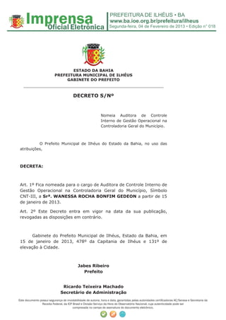 Segunda-feira, 04 de Fevereiro de 2013 • Edição n° 018




                                  ESTADO DA BAHIA
                           PREFEITURA MUNICIPAL DE ILHÉUS
                                GABINETE DO PREFEITO
   ______________________________________________________

                                         DECRETO S/Nº



                                                              Nomeia Auditora de Controle
                                                              Interno de Gestão Operacional na
                                                              Controladoria Geral do Município.



           O Prefeito Municipal de Ilhéus do Estado da Bahia, no uso das
 atribuições,



 DECRETA:



 Art. 1º Fica nomeada para o cargo de Auditora de Controle Interno de
 Gestão Operacional na Controladoria Geral do Município, Símbolo
 CNT-III, a Srª. WANESSA ROCHA BONFIM GEDEON a partir de 15
 de janeiro de 2013.

 Art. 2º Este Decreto entra em vigor na data da sua publicação,
 revogadas as disposições em contrário.



       Gabinete do Prefeito Municipal de Ilhéus, Estado da Bahia, em
 15 de janeiro de 2013, 478º da Capitania de Ilhéus e 131º de
 elevação à Cidade.



                                             Jabes Ribeiro
                                               Prefeito


                                Ricardo Teixeira Machado
                               Secretário de Administração
Este documento possui segurança de inviolabilidade de autoria, hora e data, garantidas pelas autoridades certiﬁcadoras AC/Serasa e Secretaria da
                Receita Federal, da ICP Brasil e Divisão Serviço da Hora do Observatório Nacional, cuja autenticidade pode ser
                                        comprovada no campo de assinatura do documento eletrônico.
 