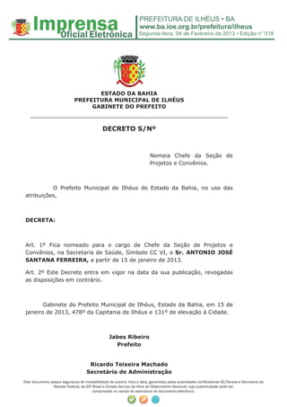 Segunda-feira, 04 de Fevereiro de 2013 • Edição n° 018




                                     ESTADO DA BAHIA
                              PREFEITURA MUNICIPAL DE ILHÉUS
                                   GABINETE DO PREFEITO
    ______________________________________________________
                                               DECRETO S/Nº



                                                                           Nomeia Chefe da Seção de
                                                                           Projetos e Convênios.



           O Prefeito Municipal de Ilhéus do Estado da Bahia, no uso das
 atribuições,



 DECRETA:



 Art. 1º Fica nomeado para o cargo de Chefe da Seção de Projetos e
 Convênios, na Secretaria de Saúde, Símbolo CC VI, o Sr. ANTONIO JOSÉ
 SANTANA FERREIRA, a partir de 15 de janeiro de 2013.

 Art. 2º Este Decreto entra em vigor na data da sua publicação, revogadas
 as disposições em contrário.



        Gabinete do Prefeito Municipal de Ilhéus, Estado da Bahia, em 15 de
 janeiro de 2013, 478º da Capitania de Ilhéus e 131º de elevação à Cidade.



                                                   Jabes Ribeiro
                                                     Prefeito


                                      Ricardo Teixeira Machado
                                     Secretário de Administração
Este documento possui segurança de inviolabilidade de autoria, hora e data, garantidas pelas autoridades certiﬁcadoras AC/Serasa e Secretaria da
                Receita Federal, da ICP Brasil e Divisão Serviço da Hora do Observatório Nacional, cuja autenticidade pode ser
                                        comprovada no campo de assinatura do documento eletrônico.
 