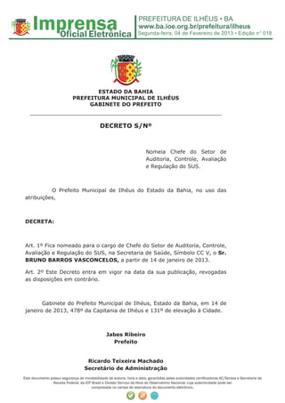 Segunda-feira, 04 de Fevereiro de 2013 • Edição n° 018




                                    ESTADO DA BAHIA
                             PREFEITURA MUNICIPAL DE ILHÉUS
                                  GABINETE DO PREFEITO
   ______________________________________________________
                                              DECRETO S/Nº



                                                                          Nomeia Chefe do Setor de
                                                                          Auditoria, Controle, Avaliação
                                                                          e Regulação do SUS.



           O Prefeito Municipal de Ilhéus do Estado da Bahia, no uso das
 atribuições,



 DECRETA:



 Art. 1º Fica nomeado para o cargo de Chefe do Setor de Auditoria, Controle,
 Avaliação e Regulação do SUS, na Secretaria de Saúde, Símbolo CC V, o Sr.
 BRUNO BARROS VASCONCELOS, a partir de 14 de janeiro de 2013.

 Art. 2º Este Decreto entra em vigor na data da sua publicação, revogadas
 as disposições em contrário.



        Gabinete do Prefeito Municipal de Ilhéus, Estado da Bahia, em 14 de
 janeiro de 2013, 478º da Capitania de Ilhéus e 131º de elevação à Cidade.



                                                  Jabes Ribeiro
                                                    Prefeito


                                     Ricardo Teixeira Machado
                                    Secretário de Administração
Este documento possui segurança de inviolabilidade de autoria, hora e data, garantidas pelas autoridades certiﬁcadoras AC/Serasa e Secretaria da
                Receita Federal, da ICP Brasil e Divisão Serviço da Hora do Observatório Nacional, cuja autenticidade pode ser
                                        comprovada no campo de assinatura do documento eletrônico.
 