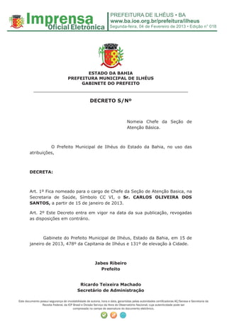 Segunda-feira, 04 de Fevereiro de 2013 • Edição n° 018




                                            ESTADO DA BAHIA
                                     PREFEITURA MUNICIPAL DE ILHÉUS
                                          GABINETE DO PREFEITO
           ______________________________________________________
                                                      DECRETO S/Nº



                                                                                  Nomeia Chefe da Seção de
                                                                                  Atenção Básica.



                  O Prefeito Municipal de Ilhéus do Estado da Bahia, no uso das
        atribuições,



        DECRETA:



        Art. 1º Fica nomeado para o cargo de Chefe da Seção de Atenção Basica, na
        Secretaria de Saúde, Símbolo CC VI, o Sr. CARLOS OLIVEIRA DOS
        SANTOS, a partir de 15 de janeiro de 2013.

        Art. 2º Este Decreto entra em vigor na data da sua publicação, revogadas
        as disposições em contrário.



               Gabinete do Prefeito Municipal de Ilhéus, Estado da Bahia, em 15 de
        janeiro de 2013, 478º da Capitania de Ilhéus e 131º de elevação à Cidade.



                                                         Jabes Ribeiro
                                                           Prefeito


                                             Ricardo Teixeira Machado
                                            Secretário de Administração

Este documento possui segurança de inviolabilidade de autoria, hora e data, garantidas pelas autoridades certiﬁcadoras AC/Serasa e Secretaria da
                Receita Federal, da ICP Brasil e Divisão Serviço da Hora do Observatório Nacional, cuja autenticidade pode ser
                                        comprovada no campo de assinatura do documento eletrônico.
 