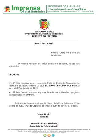 Segunda-feira, 04 de Fevereiro de 2013 • Edição n° 018




                                     ESTADO DA BAHIA
                              PREFEITURA MUNICIPAL DE ILHÉUS
                                   GABINETE DO PREFEITO
    ______________________________________________________
                                               DECRETO S/Nº



                                                                           Nomeia Chefe da Seção de
                                                                           Tesouraria.



           O Prefeito Municipal de Ilhéus do Estado da Bahia, no uso das
 atribuições,



 DECRETA:



 Art. 1º Fica nomeado para o cargo de Chefe da Seção de Tesouraria, na
 Secretaria de Saúde, Símbolo CC VI, o Sr. EDUARDO SOUZA DOS REIS, a
 partir de 07 de janeiro de 2013.

 Art. 2º Este Decreto entra em vigor na data da sua publicação, revogadas
 as disposições em contrário.



        Gabinete do Prefeito Municipal de Ilhéus, Estado da Bahia, em 07 de
 janeiro de 2013, 478º da Capitania de Ilhéus e 131º de elevação à Cidade.



                                                   Jabes Ribeiro
                                                     Prefeito


                                      Ricardo Teixeira Machado
                                     Secretário de Administração
Este documento possui segurança de inviolabilidade de autoria, hora e data, garantidas pelas autoridades certiﬁcadoras AC/Serasa e Secretaria da
                Receita Federal, da ICP Brasil e Divisão Serviço da Hora do Observatório Nacional, cuja autenticidade pode ser
                                        comprovada no campo de assinatura do documento eletrônico.
 