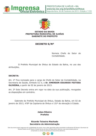 Segunda-feira, 04 de Fevereiro de 2013 • Edição n° 018




                                      ESTADO DA BAHIA
                               PREFEITURA MUNICIPAL DE ILHÉUS
                                    GABINETE DO PREFEITO
    ______________________________________________________
                                                 DECRETO S/Nº



                                                                              Nomeia Chefe de Setor de
                                                                              Contabilidade.



           O Prefeito Municipal de Ilhéus do Estado da Bahia, no uso das
 atribuições,



 DECRETA:

 Art. 1º Fica nomeado para o cargo de Chefe do Setor de Contabilidade, na
 Secretaria de Saúde, Símbolo CC V, o Sr. EMERSON EDUARDO FEITOSA
 OLIVEIRA, a partir de 02 de janeiro de 2013.

 Art. 2º Este Decreto entra em vigor na data da sua publicação, revogadas
 as disposições em contrário.



        Gabinete do Prefeito Municipal de Ilhéus, Estado da Bahia, em 02 de
 janeiro de 2013, 478º da Capitania de Ilhéus e 131º de elevação à Cidade.



                                                     Jabes Ribeiro
                                                       Prefeito


                                        Ricardo Teixeira Machado
                                       Secretário de Administração
Este documento possui segurança de inviolabilidade de autoria, hora e data, garantidas pelas autoridades certiﬁcadoras AC/Serasa e Secretaria da
                Receita Federal, da ICP Brasil e Divisão Serviço da Hora do Observatório Nacional, cuja autenticidade pode ser
                                        comprovada no campo de assinatura do documento eletrônico.
 