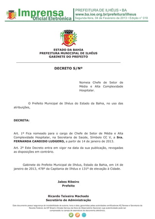 Segunda-feira, 04 de Fevereiro de 2013 • Edição n° 018




                                    ESTADO DA BAHIA
                             PREFEITURA MUNICIPAL DE ILHÉUS
                                  GABINETE DO PREFEITO
   ______________________________________________________
                                              DECRETO S/Nº



                                                                          Nomeia Chefe de Setor de
                                                                          Média e Alta Complexidade
                                                                          Hospitalar.



           O Prefeito Municipal de Ilhéus do Estado da Bahia, no uso das
 atribuições,



 DECRETA:



 Art. 1º Fica nomeado para o cargo de Chefe de Setor de Média e Alta
 Complexidade Hospitalar, na Secretaria de Saúde, Símbolo CC V, a Sra.
 FERNANDA CANDIDO LUDGERO, a partir de 14 de janeiro de 2013.

 Art. 2º Este Decreto entra em vigor na data da sua publicação, revogadas
 as disposições em contrário.



        Gabinete do Prefeito Municipal de Ilhéus, Estado da Bahia, em 14 de
 janeiro de 2013, 478º da Capitania de Ilhéus e 131º de elevação à Cidade.



                                                  Jabes Ribeiro
                                                    Prefeito


                                     Ricardo Teixeira Machado
                                    Secretário de Administração
Este documento possui segurança de inviolabilidade de autoria, hora e data, garantidas pelas autoridades certiﬁcadoras AC/Serasa e Secretaria da
                Receita Federal, da ICP Brasil e Divisão Serviço da Hora do Observatório Nacional, cuja autenticidade pode ser
                                        comprovada no campo de assinatura do documento eletrônico.
 